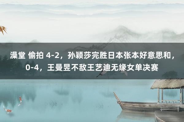 澡堂 偷拍 4-2，孙颖莎完胜日本张本好意思和，0-4，王曼昱不敌王艺迪无缘女单决赛