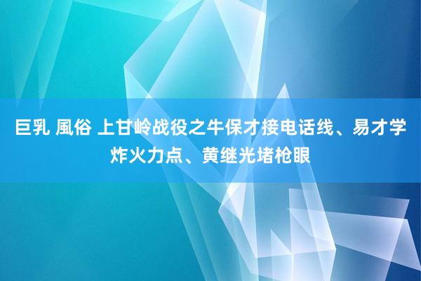 巨乳 風俗 上甘岭战役之牛保才接电话线、易才学炸火力点、黄继光堵枪眼