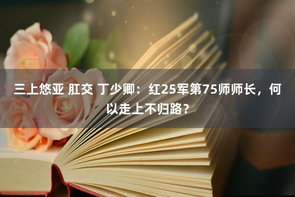 三上悠亚 肛交 丁少卿：红25军第75师师长，何以走上不归路？