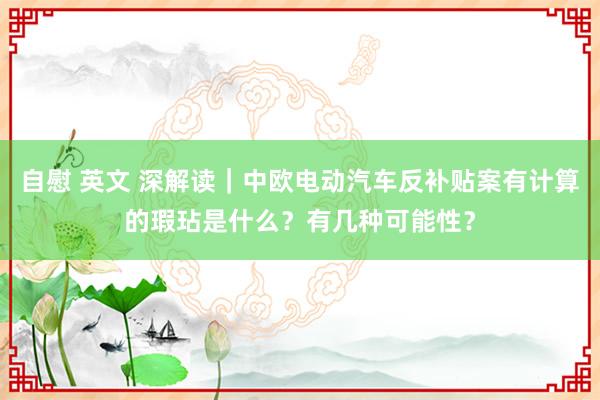 自慰 英文 深解读｜中欧电动汽车反补贴案有计算的瑕玷是什么？有几种可能性？