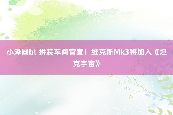 小泽圆bt 拼装车间官宣！维克斯Mk3将加入《坦克宇宙》