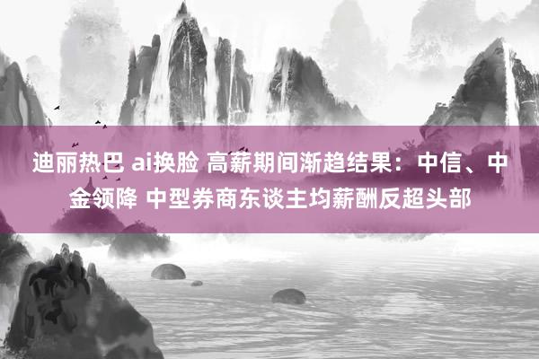 迪丽热巴 ai换脸 高薪期间渐趋结果：中信、中金领降 中型券商东谈主均薪酬反超头部