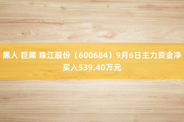 黑人 巨屌 珠江股份（600684）9月6日主力资金净买入539.40万元