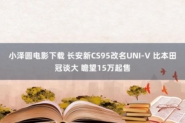 小泽圆电影下载 长安新CS95改名UNI-V 比本田冠谈大 瞻望15万起售