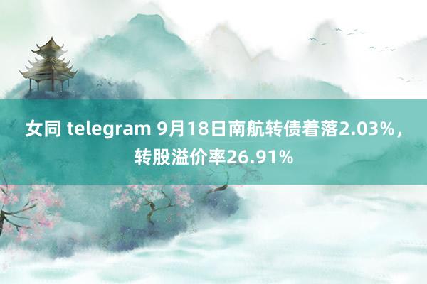 女同 telegram 9月18日南航转债着落2.03%，转股溢价率26.91%