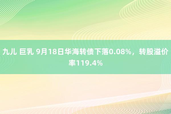 九儿 巨乳 9月18日华海转债下落0.08%，转股溢价率119.4%