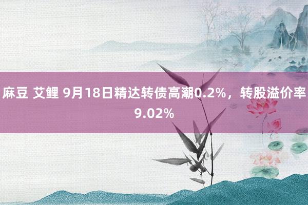 麻豆 艾鲤 9月18日精达转债高潮0.2%，转股溢价率9.02%