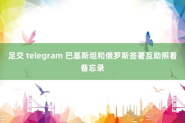 足交 telegram 巴基斯坦和俄罗斯签署互助照看备忘录