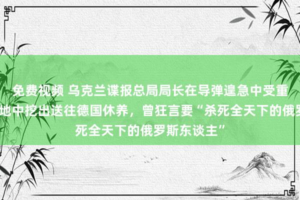 免费视频 乌克兰谍报总局局长在导弹遑急中受重伤，被从废地中挖出送往德国休养，曾狂言要“杀死全天下的俄罗斯东谈主”