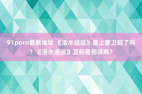 91porn最新地址 《活水迢迢》皇上要卫昭了吗？《活水迢迢》卫昭是邪派吗？