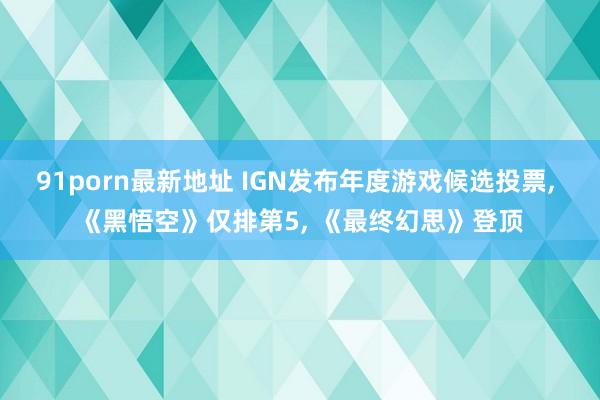 91porn最新地址 IGN发布年度游戏候选投票， 《黑悟空》仅排第5， 《最终幻思》登顶