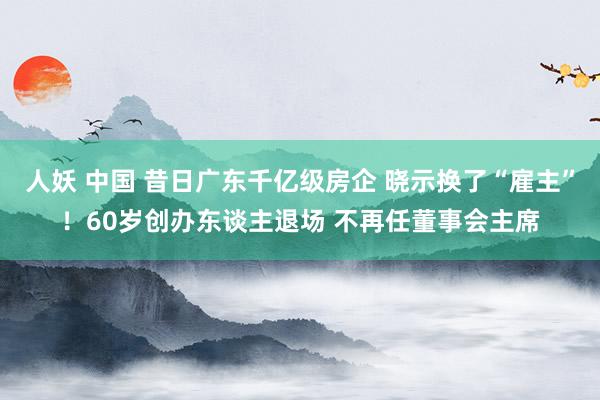 人妖 中国 昔日广东千亿级房企 晓示换了“雇主”！60岁创办东谈主退场 不再任董事会主席