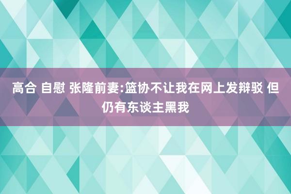 高合 自慰 张隆前妻:篮协不让我在网上发辩驳 但仍有东谈主黑我