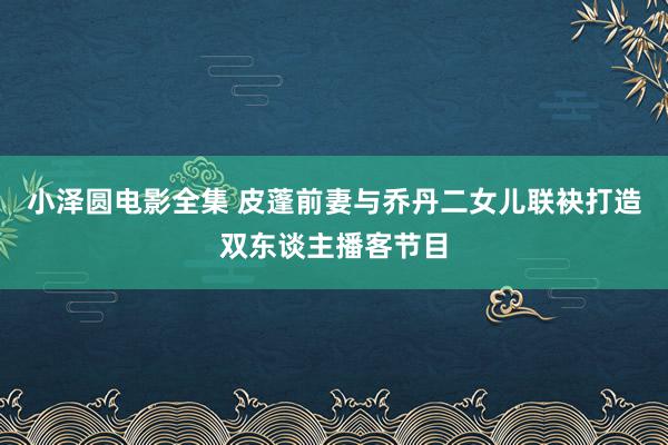 小泽圆电影全集 皮蓬前妻与乔丹二女儿联袂打造双东谈主播客节目