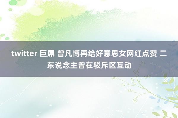 twitter 巨屌 曾凡博再给好意思女网红点赞 二东说念主曾在驳斥区互动