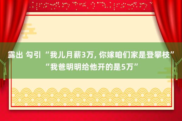 露出 勾引 “我儿月薪3万， 你嫁咱们家是登攀枝”“我爸明明给他开的是5万”