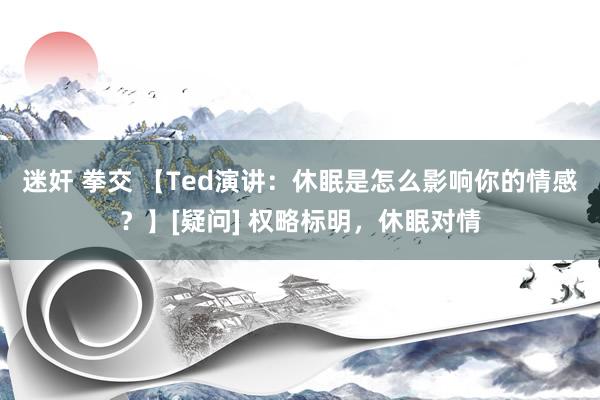 迷奸 拳交 【Ted演讲：休眠是怎么影响你的情感？】[疑问] 权略标明，休眠对情