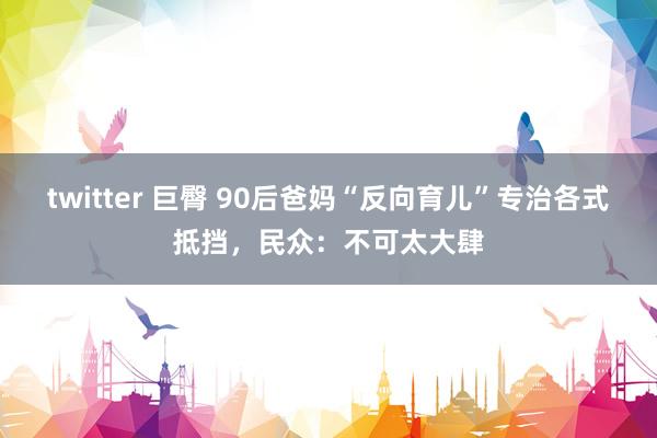 twitter 巨臀 90后爸妈“反向育儿”专治各式抵挡，民众：不可太大肆