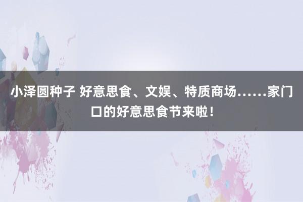 小泽圆种子 好意思食、文娱、特质商场……家门口的好意思食节来啦！