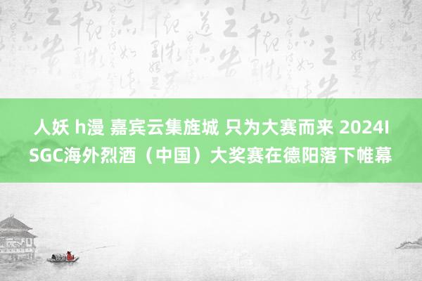 人妖 h漫 嘉宾云集旌城 只为大赛而来 2024ISGC海外烈酒（中国）大奖赛在德阳落下帷幕