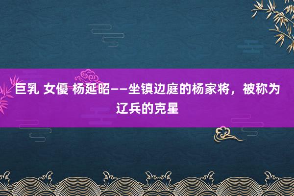 巨乳 女優 杨延昭——坐镇边庭的杨家将，被称为辽兵的克星