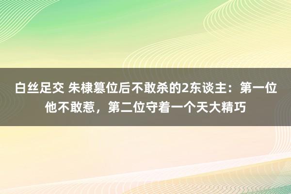 白丝足交 朱棣篡位后不敢杀的2东谈主：第一位他不敢惹，第二位守着一个天大精巧