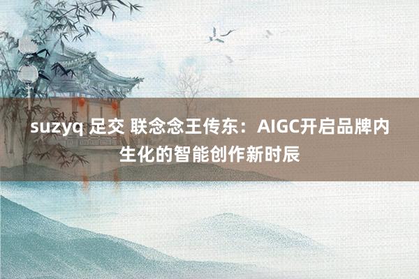 suzyq 足交 联念念王传东：AIGC开启品牌内生化的智能创作新时辰