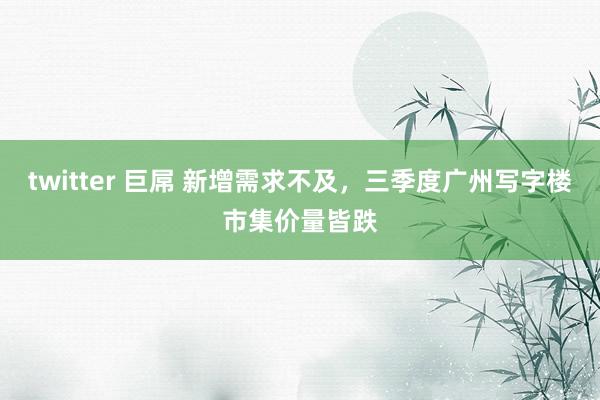 twitter 巨屌 新增需求不及，三季度广州写字楼市集价量皆跌