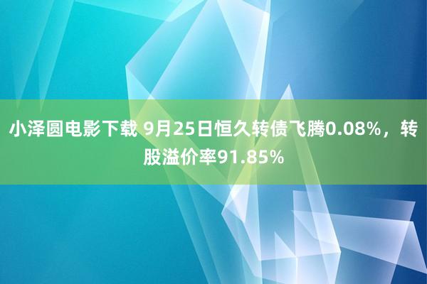 小泽圆电影下载 9月25日恒久转债飞腾0.08%，转股溢价率91.85%