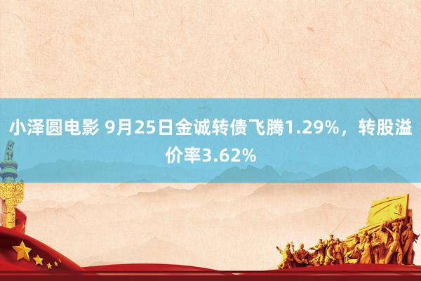 小泽圆电影 9月25日金诚转债飞腾1.29%，转股溢价率3.62%