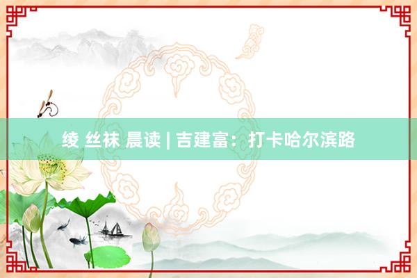 绫 丝袜 晨读 | 吉建富：打卡哈尔滨路