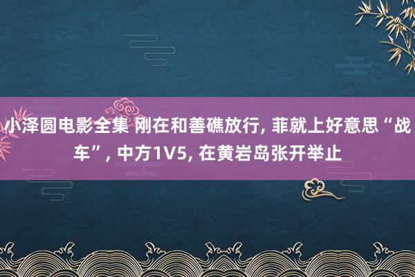 小泽圆电影全集 刚在和善礁放行， 菲就上好意思“战车”， 中方1V5， 在黄岩岛张开举止