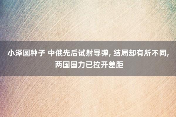 小泽圆种子 中俄先后试射导弹， 结局却有所不同， 两国国力已拉开差距