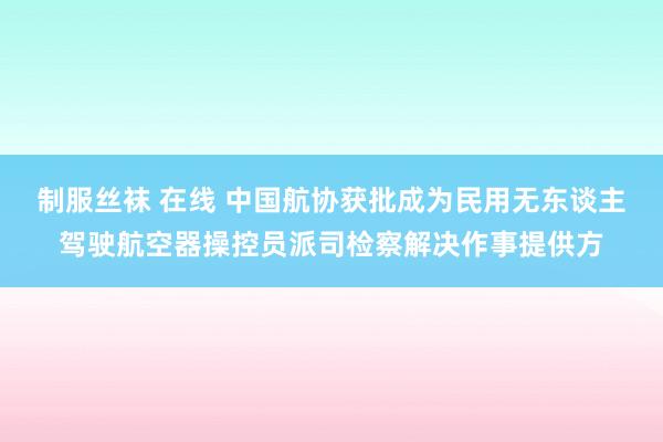 制服丝袜 在线 中国航协获批成为民用无东谈主驾驶航空器操控员派司检察解决作事提供方