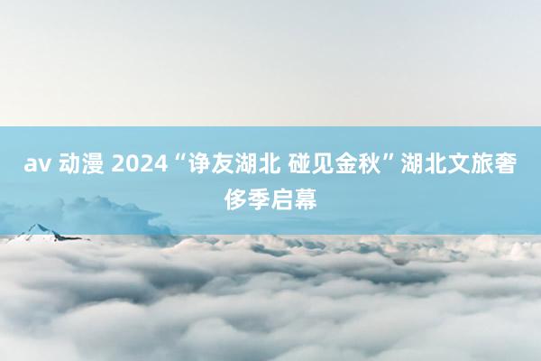 av 动漫 2024“诤友湖北 碰见金秋”湖北文旅奢侈季启幕