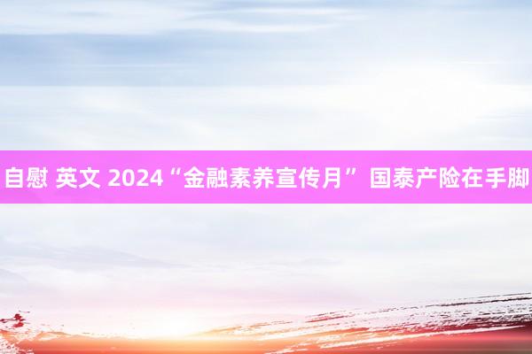 自慰 英文 2024“金融素养宣传月” 国泰产险在手脚