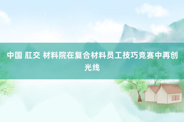 中国 肛交 材料院在复合材料员工技巧竞赛中再创光线