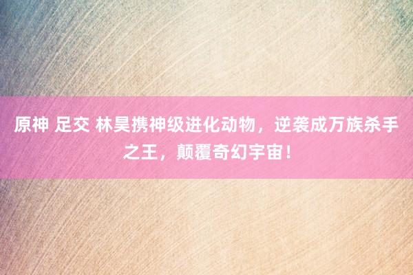 原神 足交 林昊携神级进化动物，逆袭成万族杀手之王，颠覆奇幻宇宙！