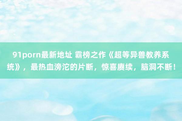 91porn最新地址 霸榜之作《超等异兽教养系统》，最热血滂沱的片断，惊喜赓续，脑洞不断！