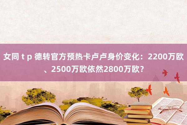 女同 t p 德转官方预热卡卢卢身价变化：2200万欧、2500万欧依然2800万欧？