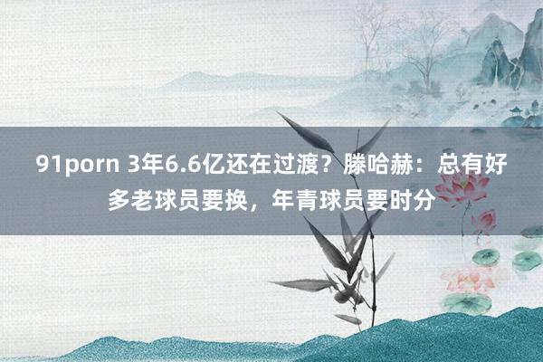 91porn 3年6.6亿还在过渡？滕哈赫：总有好多老球员要换，年青球员要时分