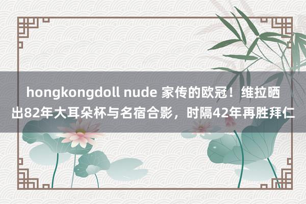 hongkongdoll nude 家传的欧冠！维拉晒出82年大耳朵杯与名宿合影，时隔42年再胜拜仁