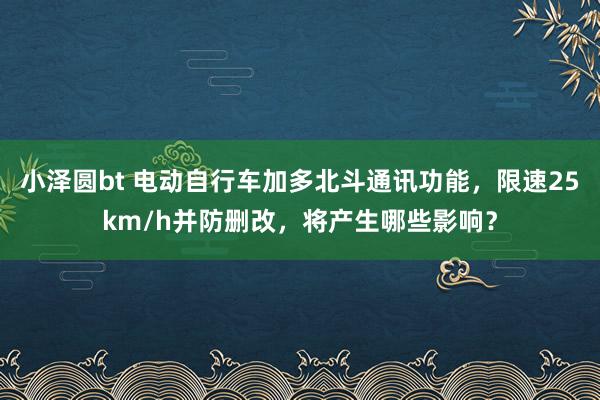 小泽圆bt 电动自行车加多北斗通讯功能，限速25km/h并防删改，将产生哪些影响？