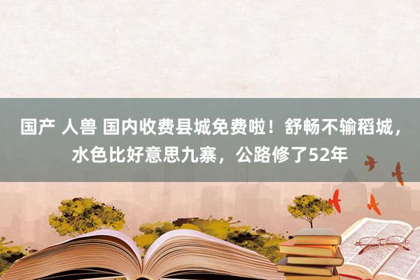 国产 人兽 国内收费县城免费啦！舒畅不输稻城，水色比好意思九寨，公路修了52年