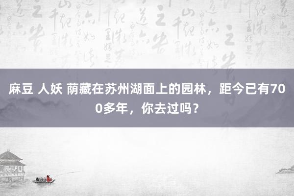 麻豆 人妖 荫藏在苏州湖面上的园林，距今已有700多年，你去过吗？