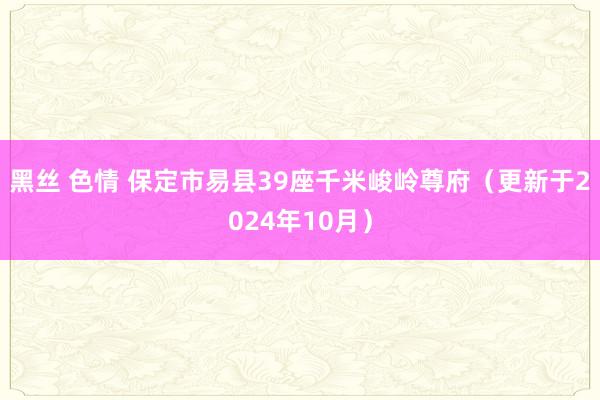 黑丝 色情 保定市易县39座千米峻岭尊府（更新于2024年10月）