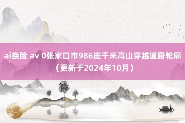 ai换脸 av 0张家口市986座千米高山穿越道路轮廓（更新于2024年10月）