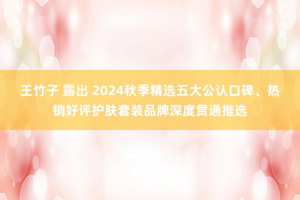 王竹子 露出 2024秋季精选五大公认口碑、热销好评护肤套装品牌深度贯通推选