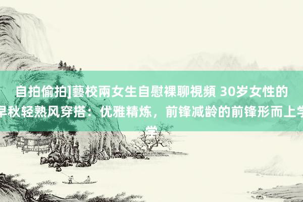 自拍偷拍]藝校兩女生自慰裸聊視頻 30岁女性的早秋轻熟风穿搭：优雅精炼，前锋减龄的前锋形而上学