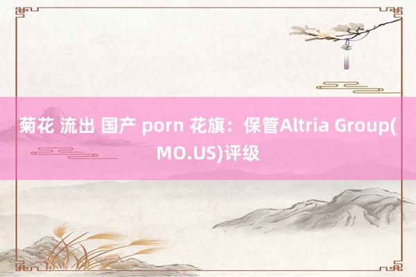 菊花 流出 国产 porn 花旗：保管Altria Group(MO.US)评级